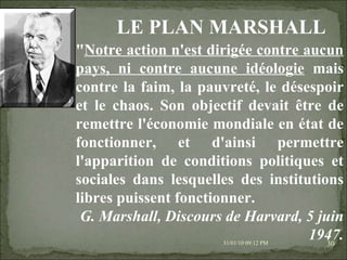 08/02/10   03:20 PM " Notre action n'est dirigée contre aucun pays, ni contre aucune idéologie  mais contre la faim, la pauvreté, le désespoir et le chaos. Son objectif devait être de remettre l'économie mondiale en état de fonctionner, et d'ainsi permettre l'apparition de conditions politiques et sociales dans lesquelles des institutions libres puissent fonctionner. G. Marshall, Discours de Harvard, 5 juin 1947. LE PLAN MARSHALL 