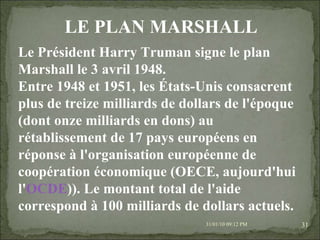 08/02/10   03:20 PM Le Président Harry Truman signe le plan Marshall le 3 avril 1948. Entre 1948 et 1951, les États-Unis consacrent plus de treize milliards de dollars de l'époque (dont onze milliards en dons) au rétablissement de 17 pays européens en réponse à l'organisation européenne de coopération économique (OECE, aujourd'hui l' OCDE )). Le montant total de l'aide correspond à 100 milliards de dollars actuels. LE PLAN MARSHALL 