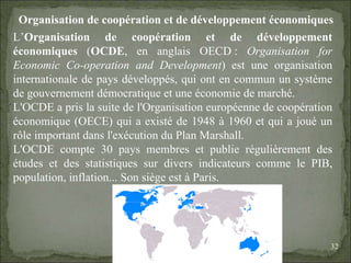 08/02/10   03:20 PM Organisation de coopération et de développement économiques L’ Organisation de coopération et de développement économiques  ( OCDE , en anglais OECD :  Organisation for Economic Co-operation and Development ) est une organisation internationale de pays développés, qui ont en commun un système de gouvernement démocratique et une économie de marché. L'OCDE a pris la suite de l'Organisation européenne de coopération économique (OECE) qui a existé de 1948 à 1960 et qui a joué un rôle important dans l'exécution du Plan Marshall. L'OCDE compte 30 pays membres et publie régulièrement des études et des statistiques sur divers indicateurs comme le PIB, population, inflation... Son siège est à Paris. 