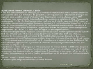 08/02/10   03:20 PM Le plus noir des scénarios climatiques se profile A neuf mois de la conférence de Copenhague, où la communauté internationale s’est fixé un ultime rendez-vous pour s’accorder sur un plan de réduction des gaz à effet de serre responsables du réchauffement climatique, rien ne garantit qu’un accord sera trouvé. C’est dans l’espoir de conjurer un possible échec que près de 2000 scientifiques, parmi lesquels les plus éminents climatologues mondiaux, se sont réunis du 10 au 12 mars dans la capitale danoise (…). Or «  les dernières observations confirment que le pire des scénarios du GIEC 1  est en train de se réaliser. Les émissions ont continué d’augmenter fortement et le système climatique évolue d’ores et déjà en dehors des variations annuelles à l’intérieur desquelles nos sociétés et nos économies se sont construites  », a affirmé le comité scientifique de la conférence. Les prévisions du GIEC anticipent une hausse des températures comprises entre 1,1°C et 6,4°C à la fin du siècle par rapport à la période préindustrielle. Stefan Rahmstorf a présenté une étude selon laquelle le niveau des océans pourrait augmenter dans une fourchette de 75 cm à 190 cm d’ici à 2100. Soit bien au-delà des prévisions du GIEC allant de 18 cm à 59 cm.(…) Spécialiste des écosystèmes, Andréas Fischlin, de l’Institut fédéral de technologie de Zurich, va dans ce sens : «  Les écosystèmes stockent 25% des émissions mondiales de carbone. Cette capacité de stockage devrait culminer vers 2050, avant que les écosystèmes fragilisés par le réchauffement ne se mettent à leur tour à relâcher du CO 2  dans l’atmosphère aggravant ainsi le phénomène. Ce problème est beaucoup plus important que nous ne le pensions il y a cinq ans  »(…). James Hansen, le célèbre climatologue de la NASA qui fut l’un des premiers à alerter en 1988 sur les dangers du réchauffement a été direct : «  Il faut que l’opinion soit sûre d’une chose. Les scientifiques sont clairs. Il n’existe pas de grosses incertitudes sur le film qui est devant nous. Et les politiques ne peuvent pas s’abriter derrière de prétendues inconnues pour ne pas agir.  » En clair, les scientifiques ont fait leur travail. Aux politiques de faire le leur. Laurence Caramel, Le Monde, samedi 14 mars 2009 1.  Groupe d'experts intergouvernemental sur l'évolution du climat 