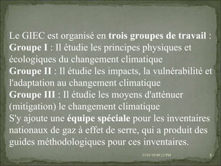 08/02/10   03:20 PM Le GIEC est organisé en  trois groupes de travail  : Groupe I  : Il étudie les principes physiques et écologiques du changement climatique Groupe II  : Il étudie les impacts, la vulnérabilité et l'adaptation au changement climatique Groupe III  : Il étudie les moyens d'atténuer (mitigation) le changement climatique S'y ajoute une  équipe spéciale  pour les inventaires nationaux de gaz à effet de serre, qui a produit des guides méthodologiques pour ces inventaires. 