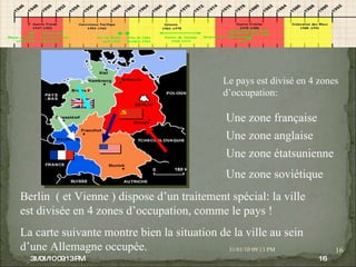 08/02/10   03:34 PM 08/02/10   03:34 PM Le pays est divisé en 4 zones d’occupation: Une zone française Une zone anglaise Une zone étatsunienne Une zone soviétique Berlin  ( et Vienne ) dispose d’un traitement spécial: la ville est divisée en 4 zones d’occupation, comme le pays ! La carte suivante montre bien la situation de la ville au sein d’une Allemagne occupée. 