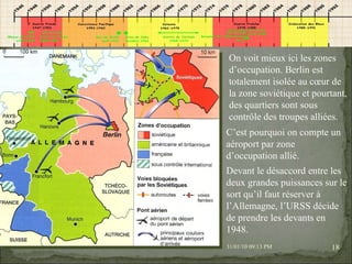 08/02/10   03:34 PM On voit mieux ici les zones d’occupation. Berlin est totalement isolée au cœur de la zone soviétique et pourtant, des quartiers sont sous contrôle des troupes alliées. C’est pourquoi on compte un aéroport par zone d’occupation allié. Devant le désaccord entre les deux grandes puissances sur le sort qu’il faut réserver à l’Allemagne, l’URSS décide de prendre les devants en 1948. 