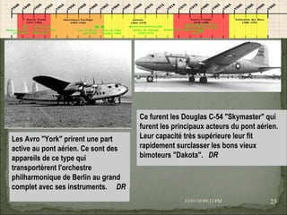 08/02/10   03:34 PM Les Avro "York" prirent une part active au pont aérien. Ce sont des appareils de ce type qui transportèrent l'orchestre philharmonique de Berlin au grand complet avec ses instruments.    DR Ce furent les Douglas C-54 "Skymaster" qui furent les principaux acteurs du pont aérien. Leur capacité très supérieure leur fit rapidement surclasser les bons vieux bimoteurs "Dakota".   DR        