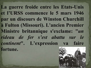 08/02/10   03:34 PM La guerre froide entre les Etats-Unis et l’URSS commence le 5 mars 1946 par un discours de Winston Churchill à Fulton (Missouri). L'ancien Premier Ministre britannique s'exclame: " un rideau de fer s’est abattu sur le continent ". L’expression va faire fortune.  