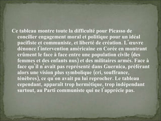 Ce tableau montre toute la difficulté pour Picasso de concilier engagement moral et politique pour un idéal pacifiste et communiste, et liberté de création. L'œuvre dénonce l'intervention américaine en Corée en montrant crûment le face à face entre une population civile (des femmes et des enfants nus) et des militaires armés. Face à face qu'il n'avait pas représenté dans Guernica, préférant alors une vision plus symbolique (cri, souffrance, ténèbres), ce qu'on avait pu lui reprocher. Le tableau cependant, apparaît trop hermétique, trop indépendant surtout, au Parti communiste qui ne l'apprécie pas. 