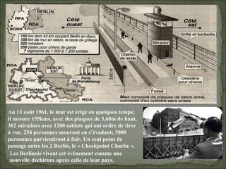 08/02/10   03:34 PM Au 13 août 1961, le mur est érigé en quelques temps; il mesure 155kms, avec des plaques de 3,60m de haut, 302 miradors avec 1200 soldats qui ont ordre de tirer à vue. 254 personnes mouront en s’évadant; 5000 personnes parviendront à fuir. Un seul point de passage entre les 2 Berlin, le « Checkpoint Charlie ». Les Berlinois vivent cet événement comme une nouvelle déchirure après celle de leur pays. 