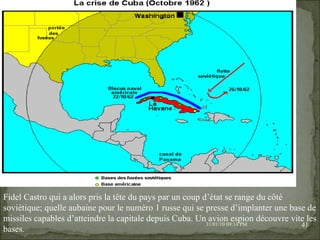 08/02/10   03:34 PM Fidel Castro qui a alors pris la tête du pays par un coup d’état se range du côté soviétique; quelle aubaine pour le numéro 1 russe qui se presse d’implanter une base de missiles capables d’atteindre la capitale depuis Cuba. Un avion espion découvre vite les bases. 
