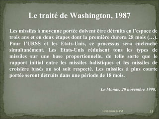 08/02/10   03:34 PM Les missiles à moyenne portée doivent être détruits en l’espace de trois ans et en deux étapes dont la première durera 28 mois (…). Pour l’URSS et les Etats-Unis, ce processus sera enclenché simultanément. Les Etats-Unis réduisent tous les types de missiles sur une base proportionnelle, de telle sorte que le rapport initial entre les missiles balistiques et les missiles de croisière basés au sol soit respecté. Les missiles à plus courte portée seront détruits dans une période de 18 mois. Le traité de Washington, 1987 Le Monde, 20 novembre 1990.   