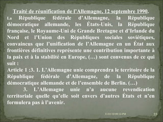 08/02/10   03:34 PM Traité de réunification de l’Allemagne, 12 septembre 1990 . La  République fédérale d’Allemagne, la République démocratique allemande, les États-Unis, la République française, le Royaume-Uni de Grande Bretagne et d’Irlande du Nord et l’Union des Républiques sociales soviétiques, convaincus que l’unification de l’Allemagne en un État aux frontières définitives représente une contribution importante à la paix et à la stabilité en Europe, (…) sont convenus de ce qui suit : Article 1 :3. 1. L’Allemagne unie comprendra le territoire de la République fédérale d’Allemagne, de la République démocratique allemande et de l’ensemble de Berlin. (…) 3. L’Allemagne unie n’a aucune revendication territoriale quelle qu’elle soit envers d’autres États et n’en formulera pas à l’avenir. 