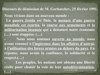 08/02/10   03:34 PM Nous vivions dans un nouveau monde : La  guerre froide  est finie, la  menace d’une guerre mondiale est écartée , la  course aux armements  et  la militarisation insensée  qui a dénaturé notre économie (…) sont stoppées. (…) -          Nous nous sommes  ouverts au monde , nous avons renoncé à  l’ingérence dans les affaires d’autrui , à  l’utilisation des forces armées en dehors du pays . En réponse, nous avons la confiance, la solidarité et le respect.(…) -          Les peuples, les nations ont obtenu une liberté réelle pour choisir la voie de leur  autodétermination . (…) Discours de démission de M. Gorbatchev, 25 février 1991. 