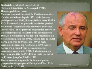 08/02/10   03:34 PM Gorbatchev (Mikhaïl Sergeïevitch) (Privolnoï, territoire de Stavropol, 1931). Homme politique russe. Membre du comité central du Parti communiste d'union soviétique depuis 1971, et du bureau politique depuis 1980, il a succédé en mars 1985 à K.O. Tchernenko au poste de secrétaire général. Il a donné l'impulsion à de profondes réformes (Perestroïka) et est parvenu au premier accord de désarmement avec les États-Unis, en décembre 1987. Il a été nommé président du Præsidium du Soviet suprême en oct. 1988, élu à la tête de l'État par le Congrès du Peuple en 1989 et réélu secrétaire général du P.C.U.S. en 1990. Après l'échec d'un coup d'État des communistes conservateurs, en août 1991, il abandonna ses fonctions à la tête du P.C.U.S. et resta président de l'Union jusqu'au 25 déc. 1991. Il reste comme le symbole de l'émancipation progressive des peuples d'Europe de l'Est , Prix Nobel de la paix 1990. 