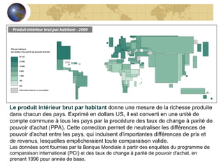Le produit intérieur brut par habitant  donne une mesure de la richesse produite dans chacun des pays. Exprimé en dollars US, il est converti en une unité de compte commune à tous les pays par la procédure des taux de change à parité de pouvoir d'achat (PPA). Cette correction permet de neutraliser les différences de pouvoir d'achat entre les pays, qui induisent d'importantes différences de prix et de revenus, lesquelles empêcheraient toute comparaison valide. Les données sont fournies par la Banque Mondiale à partir des enquêtes du programme de comparaison international (PCI) et des taux de change à parité de pouvoir d'achat, en prenant 1996 pour année de base. 