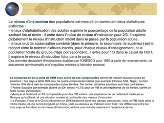 Le niveau d'instruction  des populations est mesuré en combinant deux statistiques distinctes :  - le taux d'alphabétisation des adultes exprime le pourcentage de la population adulte sachant lire et écrire ; il entre dans l'indice de niveau d'instruction pour 2/3. Il exprime globalement le niveau d'instruction atteint dans le passé par la population adulte. - le taux brut de scolarisation combiné (dans le primaire, le secondaire, le supérieur) est le rapport entre le nombre d'élèves inscrits, pour chaque niveau d'enseignement, et la population totale du groupe d'âge correspondant ; il entre pour 1/3 dans le calcul de l'IDH. Il exprime le niveau d'instruction futur dans le pays. Ces données découlent d'estimations établies par l'UNESCO pour 1999 à partir de recensements, de documents administratifs et d'enquêtes menées à l'échelon national.   La comparaison de la carte de l'IDH avec celles de ses composantes  permet de déceler plusieurs types de situations : des pays à faible IDH, issu de quatre composantes faibles (par exemple Ethiopie, Mali, Niger), ou bien l'inverse, IDH élevé issu de composantes toutes élevées. Par contre, certaines situations sont très contrastées :  - l'Arabie Saoudite par exemple obtient un IDH élevé (> 0,75) pour un PIB et une espérance de vie élevés, contre un faible niveau d'instruction ;  - Mexique et Brésil ont un IDH comparable pour des PIB voisins, une espérance de vie nettement meilleure au Mexique qu'au Brésil, et une situation croisée et contrastée des niveaux d'instruction.  - Le Pakistan, l'Inde et la Chine présentent un IDH échelonné dans des classes croissantes, mais un PIB faible dans la même classe, et une bonne longévité en Chine, juste au-dessous au Pakistan et en Inde ; les différences entre les trois pays se font donc sur le niveau d'instruction, et dans une moindre mesure sur l'espérance de vie.                                    