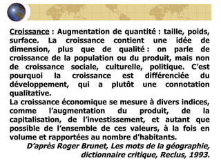 Croissance  : Augmentation de quantité : taille, poids, surface. La croissance contient une idée de dimension, plus que de qualité : on parle de croissance de la population ou du produit, mais non de croissance sociale, culturelle, politique. C’est pourquoi la croissance est différenciée du développement, qui a plutôt une connotation qualitative. La croissance économique se mesure à divers indices, comme l’augmentation du produit, de la capitalisation, de l’investissement, et autant que possible de l’ensemble de ces valeurs, à la fois en volume et rapportées au nombre d’habitants. D’après Roger Brunet, Les mots de la géographie, dictionnaire critique, Reclus, 1993. 