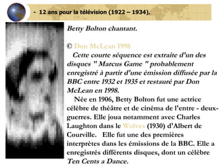-  12 ans pour la télévision (1922 – 1934), Betty Bolton chantant. ©  Don McLean 1998     Cette courte séquence est extraite d'un des disques " Marcus Game " probablement enregistré à partir d'une émission diffusée par la BBC entre 1932 et 1935 et restauré par Don McLean en 1998.      Née en 1906, Betty Bolton fut une actrice célèbre de théâtre et de cinéma de l'entre - deux-guerres. Elle joua notamment avec Charles Laughton dans le  Wolves  (1930) d'Albert de Courville.   Elle fut une des premières interprètes dans les émissions de la BBC. Elle a enregistrés différents disques, dont un célèbre  Ten Cents a Dance.     