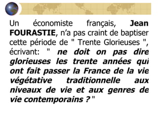 Un économiste français,  Jean FOURASTIE , n’a pas craint de baptiser cette période de " Trente Glorieuses ", écrivant: "  ne doit on pas dire glorieuses les trente années qui ont fait passer la France de la vie végétative traditionnelle aux niveaux de vie et aux genres de vie contemporains ?  "  