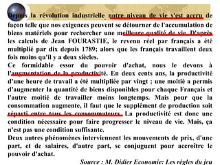 Depuis la révolution industrielle ,  notre niveau de vie s'est accru de façon telle que nos exigences peuvent se détourner de l'accumulation de biens matériels pour rechercher une meilleure qualité de vie. D'après les calculs de Jean FOURASTIE, le revenu réel par français a été multiplié par dix depuis 1789; alors que les français travaillent deux fois moins qu'il y a deux siècles. Ce formidable essor du pouvoir d'achat, nous le devons à l'augmentation de la productivité. En deux cents ans, la productivité d'une heure de travail a été multipliée par vingt ; une moitié a permis d'augmenter la quantité de biens disponibles pour chaque Français et l'autre moitié de travailler moins longtemps. Mais pour que la consommation augmente, il faut que le supplément de production soit réparti entre tous les consommateurs. La productivité est donc une condition nécessaire pour faire progresser le niveau de vie. Mais, ça n'est pas une condition suffisante. Deux autres phénomènes interviennent les mouvements de prix, d'une part, et de salaires, d'autre part, se conjuguent pour accroître le pouvoir d'achat. Source : M. Didier Economie: Les règles du jeu 