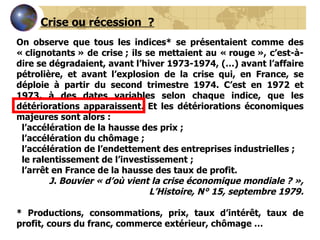 On observe que tous les indices* se présentaient comme des « clignotants » de crise ; ils se mettaient au « rouge », c’est-à-dire se dégradaient, avant l’hiver 1973-1974, (…) avant l’affaire pétrolière, et avant l’explosion de la crise qui, en France, se déploie à partir du second trimestre 1974. C’est en 1972 et 1973, à des dates variables selon chaque indice, que les détériorations apparaissent. Et les détériorations économiques majeures sont alors : l’accélération de la hausse des prix ;    l’accélération du chômage ;    l’accélération de l’endettement des entreprises industrielles ;    le ralentissement de l’investissement ; l’arrêt en France de la hausse des taux de profit. J. Bouvier « d’où vient la crise économique mondiale ? », L’Histoire, N° 15, septembre 1979.   * Productions, consommations, prix, taux d’intérêt, taux de profit, cours du franc, commerce extérieur, chômage …   Crise ou récession  ? 