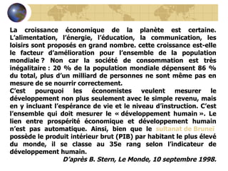 La croissance économique de la planète est certaine. L’alimentation, l’énergie, l’éducation, la communication, les loisirs sont proposés en grand nombre. cette croissance est-elle le facteur d’amélioration pour l’ensemble de la population mondiale ? Non car la société de consommation est très inégalitaire : 20 % de la population mondiale dépensent 86 % du total, plus d’un milliard de personnes ne sont même pas en mesure de se nourrir correctement. C’est pourquoi les économistes veulent mesurer le développement non plus seulement avec le simple revenu, mais en y incluant l’espérance de vie et le niveau d’instruction. C’est l’ensemble qui doit mesurer le « développement humain ». Le lien entre prospérité économique et développement humain n’est pas automatique. Ainsi, bien que le  sultanat de Bruneï  possède le produit intérieur brut (PIB) par habitant le plus élevé du monde, il se classe au 35e rang selon l’indicateur de développement humain. D’après B. Stern, Le Monde, 10 septembre 1998. 