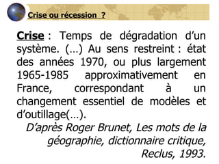Crise  : Temps de dégradation d’un système. (…) Au sens restreint : état des années 1970, ou plus largement 1965-1985 approximativement en France, correspondant à un changement essentiel de modèles et d’outillage(…). D’après Roger Brunet, Les mots de la géographie, dictionnaire critique, Reclus, 1993. Crise ou récession  ? 