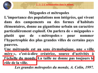 Mégapoles et métropoles L’importance des populations non intégrées, qui vivent dans des campements ou des formes d’habitats élémentaires, donne au gigantisme urbain un caractère particulièrement explosif. On parlera de « mégapoles » plutôt que de « métropoles » pour nommer l’hypertrophie des plus grandes villes de certains pays pauvres. Une métropole est au sens étymologique, une « ville mère », c’est-à-dire créatrice, source d’activités à l’échelle du monde. La taille ne donne pas toujours le rôle de la ville. Les grandes métropoles du monde, A. Colin, 1997. 2 / 3 / 2 L’urbanisation dans le monde. 