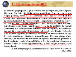 2 / 1 le concept de mobilité. La mobilité géographique, qui s’exprime par les migrations, est complexe. Elle peut être faite de déplacements quotidiens récurrents, ou à plus longue période, fruits de la séparation entre lieu de travail et lieu d’habitation (migrations journalières, navettes) ; ou tenir à des exigences du ravitaillement et du ressourcement (« migrations » d’achat, de loisir) ; ou résulter des rythmes saisonniers  (en montagne, dans les lieux touristiques, nomadisme, transhumance) ou de la mobilité du travail (chantiers). Les déplacements durables, avec changement de résidence, peuvent être contraints (déportation, exil, exode) ou désirés (recherche d’un meilleur logement, de meilleurs revenus, d’un meilleur cadre de vie). Il existe nombre de situations intermédiaires, liées aux étapes d’une carrière, à la nature de la profession, au cycle de vie (études, présence et âge des enfants, retraite). La mobilité peut être intra-urbaine (changement d’adresse dans la même agglomération), à plus longue distance, voire internationale. Les mots de la géographie,, dictionnaire critique , Roger Brunet, R. Ferras, H. Théry,1992. 