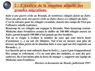 2 / 2 Analyse de la situation actuelle des grandes migrations. Suite à une guerre civile au Rwanda, de nombreux réfugiés fuient au Zaïre. Deux ans plus tard, une guerre civile au Zaïre chasse ces réfugiés du Zaïre. C’est le calvaire pour les réfugiés rwandais, chassés des camps de l’Est par l’offensive rebelle (zaïroise). Beaucoup de ces réfugiés ont regagné le Rwanda. Mais beaucoup restent. Médecins dans Frontières avance le chiffre de 340 000 réfugiés encore au Zaïre, parmi lesquels 190 000 n’ont jamais pu être localisés. Nul ne se risque à évaluer le nombre de ceux qui sont morts faute d’assistance (…) ou ont été éliminés. Nul n’est en mesure non plus de dresser un bilan précis de la situation faite à ceux (qui ont été) rapatriés au Rwanda (…). Les fuyards qui se sont enfoncés dans la forêt (…) peu à peu réapparaissent Des camps se reforment. « Ce ne sont plus des malades, ce sont des pré-cadavres. Ils n’ont même plus la force de manger », rapporte une équipe de Médecins sans Frontières. Dossiers et documents du Monde, juillet/août 1997. 