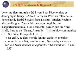 Le terme  tiers monde  a été inventé par l'économiste et démographe français Alfred Sauvy en 1952, en référence au tiers état (de l'abbé Sieyès) français sous l'Ancien Régime, afin de désigner l'ensemble des pays du globe qui n'appartenaient ni au bloc occidental (Amérique du Nord, Israël, Europe de l'Ouest, Australie…), ni au bloc communiste (URSS, Chine, Europe de l'Est…). « car enfin, ce tiers monde ignoré, exploité, méprisé comme le tiers état, veut lui aussi, être quelque chose » (article  Trois mondes, une planète ,  L'Observateur , 14 août 1952) 3 / 3 / 1 / 3 La naissance du Tiers monde 