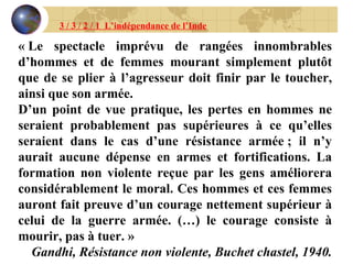 3 / 3 / 2 / 1  L’indépendance de l’Inde « Le spectacle imprévu de rangées innombrables d’hommes et de femmes mourant simplement plutôt que de se plier à l’agresseur doit finir par le toucher, ainsi que son armée. D’un point de vue pratique, les pertes en hommes ne seraient probablement pas supérieures à ce qu’elles seraient dans le cas d’une résistance armée ; il n’y aurait aucune dépense en armes et fortifications. La formation non violente reçue par les gens améliorera considérablement le moral. Ces hommes et ces femmes auront fait preuve d’un courage nettement supérieur à celui de la guerre armée. (…) le courage consiste à mourir, pas à tuer. » Gandhi, Résistance non violente, Buchet chastel, 1940. 