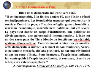 3 / 3 / 2 / 1  L’indépendance de l’Inde Bilan de la démocratie indienne vers 1960. "Il est incontestable, à la fin des années 50, que l'Inde a réussi son indépendance. Les formidables menaces qui pesaient sur la survie et l'unité du pays, afflux des réfugiés, guerre frontalière, marasme économique, morcellement politique, ont été levées. Le pays s'est donné un corps d'institutions, une politique de développement, une personnalité internationale... L'Inde est un des rares pays du Tiers Monde où fonctionne un véritable système démocratique. Contrairement à bien des pronostics, cette démocratie a survécu à la mort de son fondateur, Nehru, et ne semble menacée, dix ans plus tard, ni par une révolution ni par un coup d'Etat... Pour beaucoup, l'expérience indienne fait contrepoids à l'expérience chinoise, et son issue, réussite ou échec, aura valeur exemplaire." J. Pouchepadass,  L'Inde au XXe siècle , p. 180, PUF, 1975. 
