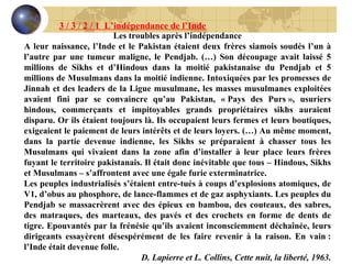 Les troubles après l’indépendance A leur naissance, l’Inde et le Pakistan étaient deux frères siamois soudés l’un à l’autre par une tumeur maligne, le Pendjab. (…) Son découpage avait laissé 5 millions de Sikhs et d’Hindous dans la moitié pakistanaise du Pendjab et 5 millions de Musulmans dans la moitié indienne. Intoxiquées par les promesses de Jinnah et des leaders de la Ligue musulmane, les masses musulmanes exploitées avaient fini par se convaincre qu’au Pakistan, « Pays des Purs », usuriers hindous, commerçants et impitoyables grands propriétaires sikhs auraient disparu. Or ils étaient toujours là. Ils occupaient leurs fermes et leurs boutiques, exigeaient le paiement de leurs intérêts et de leurs loyers. (…) Au même moment, dans la partie devenue indienne, les Sikhs se préparaient à chasser tous les Musulmans qui vivaient dans la zone afin d’installer à leur place leurs frères fuyant le territoire pakistanais. Il était donc inévitable que tous – Hindous, Sikhs et Musulmans – s’affrontent avec une égale furie exterminatrice. Les peuples industrialisés s’étaient entre-tués à coups d’explosions atomiques, de V1, d’obus au phosphore, de lance-flammes et de gaz asphyxiants. Les peuples du Pendjab se massacrèrent avec des épieux en bambou, des couteaux, des sabres, des matraques, des marteaux, des pavés et des crochets en forme de dents de tigre. Epouvantés par la frénésie qu’ils avaient inconsciemment déchaînée, leurs dirigeants essayèrent désespérément de les faire revenir à la raison. En vain : l’Inde était devenue folle. D. Lapierre et L. Collins, Cette nuit, la liberté, 1963. 3 / 3 / 2 / 1  L’indépendance de l’Inde 