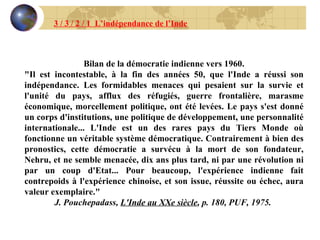 Bilan de la démocratie indienne vers 1960. "Il est incontestable, à la fin des années 50, que l'Inde a réussi son indépendance. Les formidables menaces qui pesaient sur la survie et l'unité du pays, afflux des réfugiés, guerre frontalière, marasme économique, morcellement politique, ont été levées. Le pays s'est donné un corps d'institutions, une politique de développement, une personnalité internationale... L'Inde est un des rares pays du Tiers Monde où fonctionne un véritable système démocratique. Contrairement à bien des pronostics, cette démocratie a survécu à la mort de son fondateur, Nehru, et ne semble menacée, dix ans plus tard, ni par une révolution ni par un coup d'Etat... Pour beaucoup, l'expérience indienne fait contrepoids à l'expérience chinoise, et son issue, réussite ou échec, aura valeur exemplaire." J. Pouchepadass,  L'Inde au XXe siècle , p. 180, PUF, 1975.   3 / 3 / 2 / 1  L’indépendance de l’Inde 