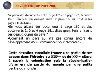 A partir des documents 1 et 2 page 176 et 3 page 177, décrivez les différences qui existent entre les pays dits du Nord et les pays dits du Sud.. En vous aidant des documents 1 page 180 et des documents 2, 3 et 4 page 181, dites quels liens unissent ces deux groupes de pays ? Comment un pays qui n’a pas connu encore de développement doit-il commencer pour l’amorcer ? Cette situation mondiale trouve une partie de ses causes dans l’histoire du XIX ème  et du XX ème  siècle, à savoir la colonisation puis la décolonisation d’une grande partie du monde par une petite partie du monde 3 / 2 Les relations Nord-Sud. 