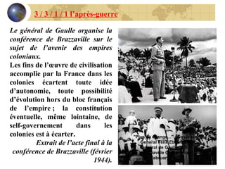 Le général de Gaulle organise la conférence de Brazzaville sur le sujet de l’avenir des empires coloniaux. Les fins de l’œuvre de civilisation accomplie par la France dans les colonies écartent toute idée d’autonomie, toute possibilité d’évolution hors du bloc français de l’empire ; la constitution éventuelle, même lointaine, de self-governement dans les colonies est à écarter. Extrait de l’acte final à la conférence de Brazzaville (février 1944). 3 / 3 / 1 / 1 l’après-guerre "Plus ça change..." - Governor-General Félix Eboué and General de Gaulle at the Brazzaville Conference, February 1944  