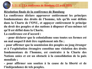 3 / 3 / 1 / 2 La conférence de Bandung (22 avril 1955) Résolution finale de la conférence de Bandung La conférence déclare approuver entièrement les principes fondamentaux des droits de l’homme, tels qu’ils sont définis dans la Charte de l’ONU, et appuyer entièrement le principe du droit des peuples et des nations à disposer d’eux-mêmes tel qu’il est défini dans la Charte. La conférence est d’accord :  - pour déclarer que le colonialisme sous toutes ses formes est un mal auquel il doit être rapidement mis fin ; -    pour affirmer que la soumission des peuples au joug étranger et à l’exploitation étrangère constitue une violation des droits fondamentaux de l’homme, est contraire à la Charte des Nations unies et est un obstacle à la consolidation de la paix mondiale ; - pour affirmer son soutien à la cause de la liberté et de l’indépendance de tels peuples. -           
