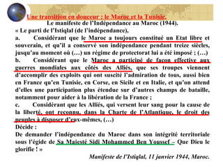 Le manifeste de l’Indépendance au Maroc (1944). « Le parti de l’Istiqlal (de l’indépendance), a.        Considérant que le Maroc a toujours constitué un Etat libre et souverain, et qu’il a conservé son indépendance pendant treize siècles, jusqu’au moment où (…) un régime de protectorat lui a été imposé ; (…) b.       Considérant que le Maroc a participé de façon effective aux guerres mondiales aux côtés des Alliés, que ses troupes viennent d’accomplir des exploits qui ont suscité l’admiration de tous, aussi bien en France qu’en Tunisie, en Corse, en Sicile et en Italie, et qu’on attend d’elles une participation plus étendue sur d’autres champs de bataille, notamment pour aider à la libération de la France ; c.        Considérant que les Alliés, qui versent leur sang pour la cause de la liberté, ont reconnu, dans la Charte de l’Atlantique, le droit des peuples à disposer d’eux-mêmes, (…) Décide :  De demander l’indépendance du Maroc dans son intégrité territoriale sous l’égide de Sa Majesté Sidi Mohammed Ben Youssef – Que Dieu le glorifie ! »   Manifeste de l’Istiqlal, 11 janvier 1944, Maroc. Une transition en douceur : le Maroc et la Tunisie. 