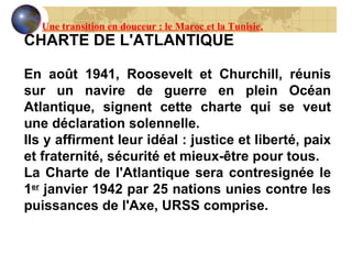 CHARTE DE L'ATLANTIQUE   En août 1941,  Roosevelt  et Churchill, réunis sur un navire de guerre en plein Océan Atlantique, signent cette charte qui se veut une déclaration solennelle. Ils y affirment leur idéal : justice et liberté, paix et fraternité, sécurité et mieux-être pour tous. La Charte de l'Atlantique sera contresignée le 1 er  janvier 1942 par 25 nations unies contre les puissances de l'Axe, URSS comprise. Une transition en douceur : le Maroc et la Tunisie. 