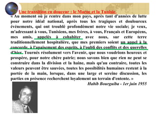 « Au moment où je rentre dans mon pays, après tant d'années de lutte pour notre idéal national, après tous les tragiques et douloureux événements, qui ont troublé profondément notre vie sociale; je veux, m'adressant à vous, Tunisiens, mes frères, à vous, Français et Européens, mes amis, appelés à cohabiter avec nous, sur cette terre traditionnellement hospitalière, que mes premiers soient un appel à la concorde, à l'apaisement des esprits, à l'oubli des conflits et des querelles d'hier. Tournés résolument vers l'avenir, que nous voudrions heureux et prospère, pour notre chère patrie; nous savons bien que rien ne peut se construire dans la division et la haine, mais qu'au contraire, toutes les valeurs peuvent être sauvées, toutes les possibilités humaines restent à la portée de la main, lorsque, dans une large et sereine discussion, les parties en présence recherchent loyalement un terrain d'entente. » Habib Bourguiba - 1er juin 1955 Une transition en douceur : le Maroc et la Tunisie. 