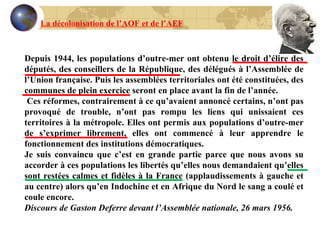 Depuis 1944, les populations d’outre-mer ont obtenu le droit d’élire des députés, des conseillers de la République, des délégués à l’Assemblée de l’Union française. Puis les assemblées territoriales ont été constituées, des communes de plein exercice seront en place avant la fin de l’année. Ces réformes, contrairement à ce qu’avaient annoncé certains, n’ont pas provoqué de trouble, n’ont pas rompu les liens qui unissaient ces territoires à la métropole. Elles ont permis aux populations d’outre-mer de s’exprimer librement, elles ont commencé à leur apprendre le fonctionnement des institutions démocratiques. Je suis convaincu que c’est en grande partie parce que nous avons su accorder à ces populations les libertés qu’elles nous demandaient qu’elles sont restées calmes et fidèles à la France (applaudissements à gauche et au centre) alors qu’en Indochine et en Afrique du Nord le sang a coulé et coule encore. Discours de Gaston Deferre devant l’Assemblée nationale, 26 mars 1956. La décolonisation de l’AOF et de l’AEF 