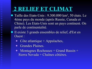 2 RELIEF ET CLIMAT Taille des Etats-Unis : 9.300.000 km², 50 états. Le 4ème pays du monde (après Russie, Canada et Chine). Les Etats-Unis sont un pays continent. On parle de continentalité. Il existe 3 grands ensembles de relief, d'Est en Ouest : Côte atlantique + Appalaches, Grandes Plaines. Montagnes Rocheuses + Grand Bassin + Sierra Nevada + Chaînes côtières. 