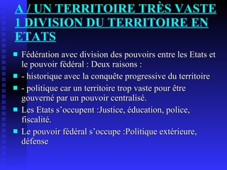 A / UN TERRITOIRE TRÈS VASTE 1 DIVISION DU TERRITOIRE EN ETATS Fédération avec division des pouvoirs entre les Etats et le pouvoir fédéral : Deux raisons :  - historique avec la conquête progressive du territoire - politique car un territoire trop vaste pour être gouverné par un pouvoir centralisé. Les Etats s’occupent :Justice, éducation, police, fiscalité.  Le pouvoir fédéral s’occupe :Politique extérieure, défense 