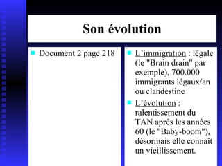 Son évolution Document 2 page 218 L’immigration  : légale (le "Brain drain" par exemple), 700.000 immigrants légaux/an ou clandestine L’évolution  : ralentissement du TAN après les années 60 (le "Baby-boom"), désormais elle connaît un vieillissement. 