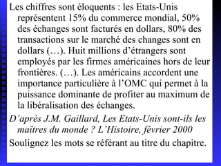 Les chiffres sont éloquents : les Etats-Unis représentent 15% du commerce mondial, 50% des échanges sont facturés en dollars, 80% des transactions sur le marché des changes sont en dollars (…). Huit millions d’étrangers sont employés par les firmes américaines hors de leur frontières. (…). Les américains accordent une importance particulière à l’OMC qui permet à la puissance dominante de profiter au maximum de la libéralisation des échanges. D’après J.M. Gaillard, Les Etats-Unis sont-ils les maîtres du monde ? L’Histoire, février 2000 Soulignez les mots se référant au titre du chapitre. 