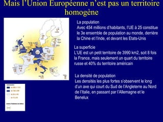 Mais l’Union Européenne n’est pas un territoire homogène La population Avec 454 millions d’habitants, l’UE à 25 constitue le 3e ensemble de population au monde, derrière la Chine et l’Inde, et devant les Etats-Unis La superficie L’UE est un petit territoire de 3990 km2, soit 8 fois la France, mais seulement un quart du territoire russe et 40% du territoire américain La densité de population Les densités les plus fortes s’observent le long d’un axe qui court du Sud de l’Angleterre au Nord de l’Italie, en passant par l’Allemagne et le Benelux 