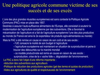 Une politique agricole commune victime de ses succès et de ses excès L’une des plus grandes réussites européennes est sans conteste la Politique Agricole Commune (PAC) mise en place dès 1957. Destinée à assurer l’auto-suffisance alimentaire de l’Europe, elle consistait à soutenir la modernisation de l’agriculture européenne par des subventions. Elle a favorisé la mécanisation de l’agriculture et a fait de l’agriculture européenne l’une des plus productive au monde (la France est ainsi le 2e exportateur de produits agro-alimentaires au monde) Mais la PAC a été remise en cause en raison de son coût et de ses excès : - l’UE consacre la moitié de son budget à l’agriculture - l’agriculture européenne est maintenant en situation de surproduction et peine à trouver des débouchés sur le marché mondial - ce modèle productiviste est remis en cause en raison de ses excès : surproduction, crise de la « vache folle », dégradation de l’environnement. La PAC a donc fait l’objet d’une réforme importante : réduction des subventions aux agriculteurs Politique de réduction des productions agricoles (gel des terres et quotas de production) Aides aux agricultures de qualité et respectueuses de l’environnement 
