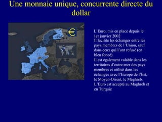 Une monnaie unique, concurrente directe du dollar L’Euro, mis en place depuis le 1er janvier 2002 Il facilite les échanges entre les pays membres de l’Union, sauf dans ceux qui l’ont refusé (en bleu foncé). Il est également valable dans les territoires d’outre-mer des pays membres et utilisé dans les échanges avec l’Europe de l’Est, le Moyen-Orient, le Maghreb. L’Euro est accepté au Maghreb et en Turquie 