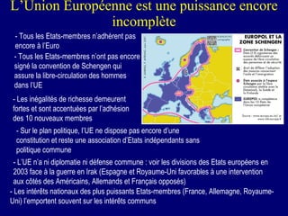 L’Union Européenne est une puissance encore incomplète - Tous les Etats-membres n’adhèrent pas encore à l’Euro - Tous les Etats-membres n’ont pas encore signé la convention de Schengen qui assure la libre-circulation des hommes dans l’UE - Les inégalités de richesse demeurent fortes et sont accentuées par l’adhésion des 10 nouveaux membres - Sur le plan politique, l’UE ne dispose pas encore d’une constitution et reste une association d’Etats indépendants sans politique commune - L’UE n’a ni diplomatie ni défense commune : voir les divisions des Etats européens en 2003 face à la guerre en Irak (Espagne et Royaume-Uni favorables à une intervention aux côtés des Américains, Allemands et Français opposés) - Les intérêts nationaux des plus puissants Etats-membres (France, Allemagne, Royaume-Uni) l’emportent souvent sur les intérêts communs 