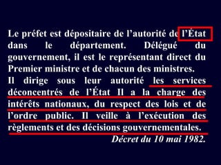 Le préfet est dépositaire de l’autorité de l’État dans le département. Délégué du gouvernement, il est le représentant direct du Premier ministre et de chacun des ministres. Il dirige sous leur autorité les services déconcentrés de l’État Il a la charge des intérêts nationaux, du respect des lois et de l’ordre public. Il veille à l’exécution des règlements et des décisions gouvernementales. Décret du 10 mai 1982. 