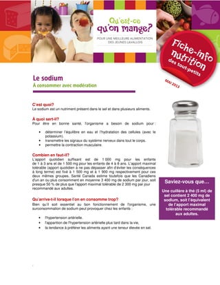 Saviez-vous que… 
Une cuillère à thé (5 ml) de 
sel contient 2 400 mg de 
sodium, soit l’équivalent 
de l’apport maximal 
tolérable recommandé 
aux adultes. 
LLLLeeee ssssooooddddiiiiuuuummmm 
À consommer avec modération 
C’est quoi? 
Le sodium est un nutriment présent dans le sel et dans plusieurs aliments. 
À quoi sert-il? 
Pour être en bonne santé, l'organisme a besoin de sodium pour : 
• déterminer l’équilibre en eau et l’hydratation des cellules (avec le 
potassium). 
• transmettre les signaux du système nerveux dans tout le corps. 
• permettre la contraction musculaire. 
Combien en faut-il? 
L’apport quotidien suffisant est de 1 000 mg pour les enfants 
de 1 à 3 ans et de 1 500 mg pour les enfants de 4 à 8 ans. L’apport maximal 
tolérable (apport quotidien à ne pas dépasser afin d’éviter les conséquences 
à long terme) est fixé à 1 500 mg et à 1 900 mg respectivement pour ces 
deux mêmes groupes. Santé Canada estime toutefois que les Canadiens 
d'un an ou plus consomment en moyenne 3 400 mg de sodium par jour, soit 
presque 50 % de plus que l'apport maximal tolérable de 2 300 mg par jour 
recommandé aux adultes. 
Qu’arrive-t-il lorsque l’on en consomme trop? 
Bien qu’il soit essentiel au bon fonctionnement de l'organisme, une 
surconsommation de sodium peut provoquer chez les enfants : 
• l'hypertension artérielle. 
• l'apparition de l'hypertension artérielle plus tard dans la vie, 
• la tendance à préférer les aliments ayant une teneur élevée en sel. 
. 
 